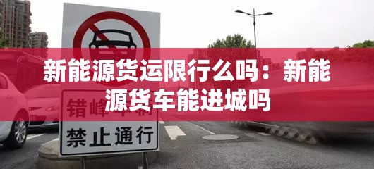 新能源货运限行么吗：新能源货车能进城吗