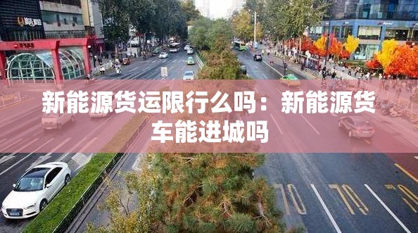 新能源货运限行么吗：新能源货车能进城吗