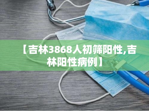 【吉林3868人初筛阳性,吉林阳性病例】 【吉林3868人初筛阳性,吉林阳性病例】