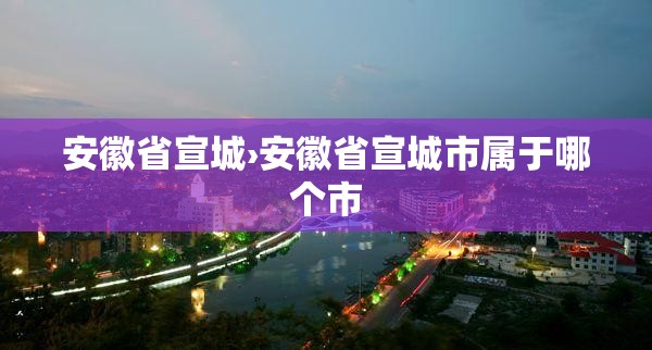 安徽省宣城›安徽省宣城市属于哪个市