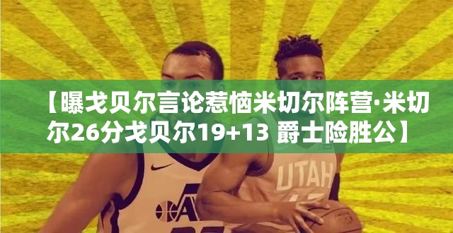 【曝戈贝尔言论惹恼米切尔阵营·米切尔26分戈贝尔19+13 爵士险胜公】