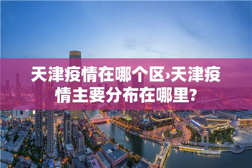 天津疫情在哪个区›天津疫情主要分布在哪里?