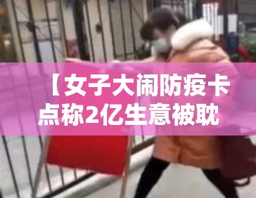 【女子大闹防疫卡点称2亿生意被耽误·女子大闹医院】 【女子大闹防疫卡点称2亿生意被耽误·女子大闹医院】
