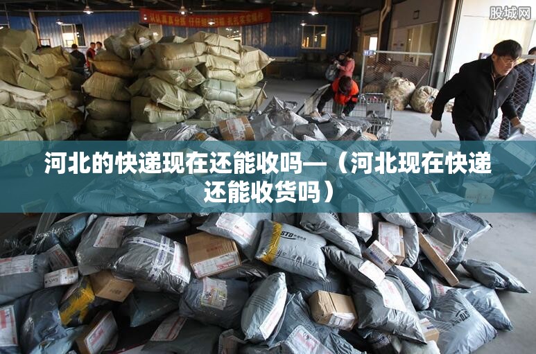 河北的快递现在还能收吗—（河北现在快递还能收货吗）