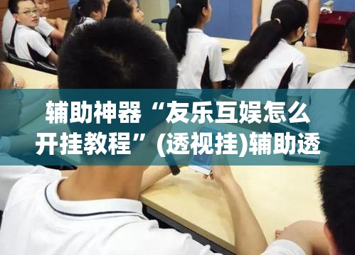 辅助神器“友乐互娱怎么开挂教程”(透视挂)辅助透视教程