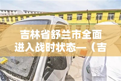 吉林省舒兰市全面进入战时状态—(吉林舒兰市疫情已排查2005人) 吉林省舒兰市全面进入战时状态—(吉林舒兰市疫情已排查2005人)