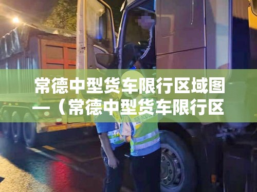 常德中型货车限行区域图—（常德中型货车限行区域图片）