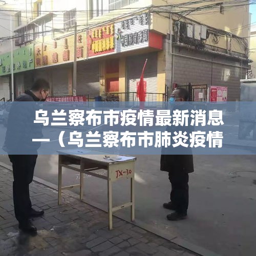 乌兰察布市疫情最新消息—（乌兰察布市肺炎疫情情况）