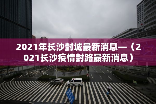 2021年长沙封城最新消息—（2021长沙疫情封路最新消息）
