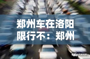郑州车在洛阳限行不:郑州车去洛阳限号不 郑州车在洛阳限行不:郑州车去洛阳限号不