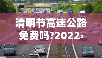 清明节高速公路免费吗?2022›清明节高速公路免费吗?2023 清明节高速公路免费吗?2022›清明节高速公路免费吗?2023