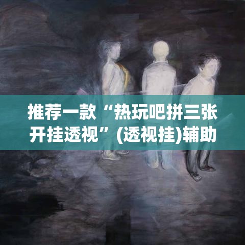 推荐一款“热玩吧拼三张开挂透视”(透视挂)辅助透视教程