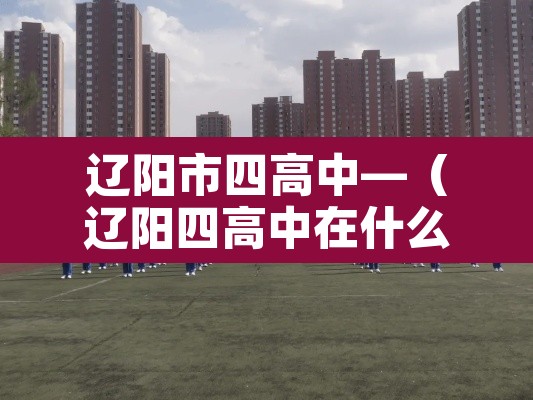 辽阳市四高中—（辽阳四高中在什么位置,做多少路车）