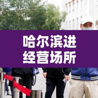 哈尔滨进经营场所不再查核酸：哈尔滨关停场所