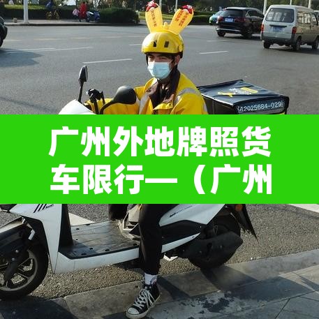 广州外地牌照货车限行—（广州外地牌货车限行时间2021最新规定）