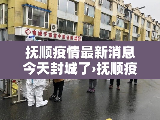 抚顺疫情最新消息今天封城了›抚顺疫情通告