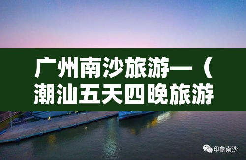 广州南沙旅游—(潮汕五天四晚旅游团多少钱) 广州南沙旅游—(潮汕五天四晚旅游团多少钱)