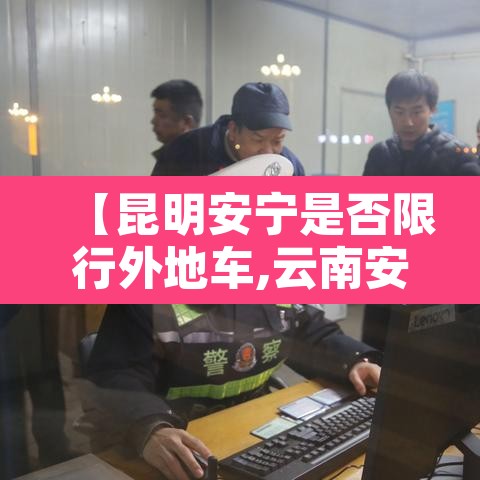 【昆明安宁是否限行外地车,云南安宁城区货车限行路段】