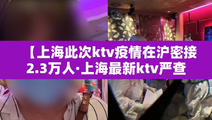 【上海此次ktv疫情在沪密接2.3万人·上海最新ktv严查】 【上海此次ktv疫情在沪密接2.3万人·上海最新ktv严查】