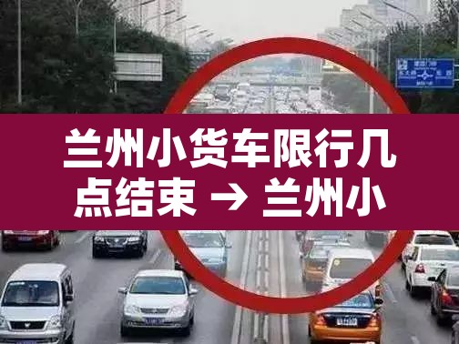 兰州小货车限行几点结束 → 兰州小货车限行几点结束时间