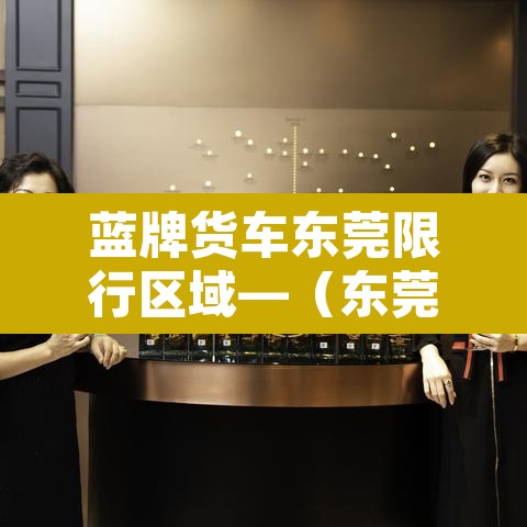 蓝牌货车东莞限行区域—（东莞蓝牌货车上牌难吗）