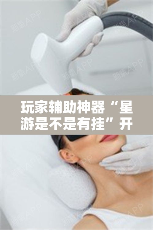 玩家辅助神器“星游是不是有挂”开挂辅助脚本+详细开挂安装教程