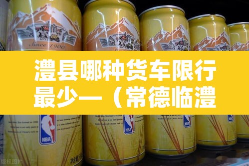 澧县哪种货车限行最少—(常德临澧县县城货车禁行路段) 澧县哪种货车限行最少—(常德临澧县县城货车禁行路段)
