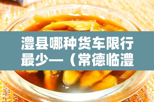 澧县哪种货车限行最少—(常德临澧县县城货车禁行路段) 澧县哪种货车限行最少—(常德临澧县县城货车禁行路段)