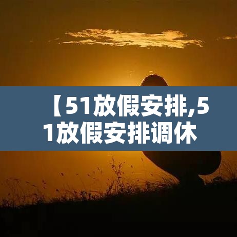 【51放假安排,51放假安排调休】 【51放假安排,51放假安排调休】