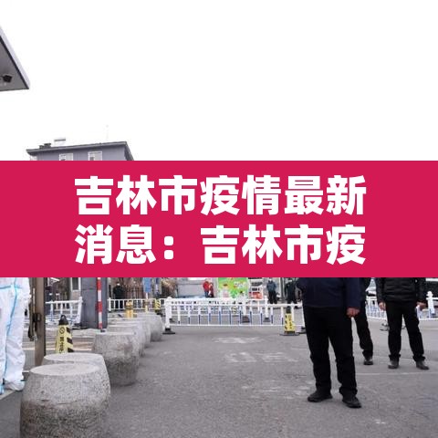 吉林市疫情最新消息：吉林市疫情最新情况2021