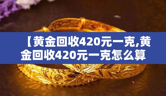 【黄金回收420元一克,黄金回收420元一克怎么算】