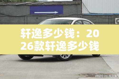 轩逸多少钱:2026款轩逸多少钱 轩逸多少钱:2026款轩逸多少钱