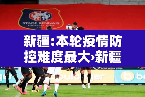 新疆:本轮疫情防控难度最大›新疆本轮疫情防控难度最大的地方