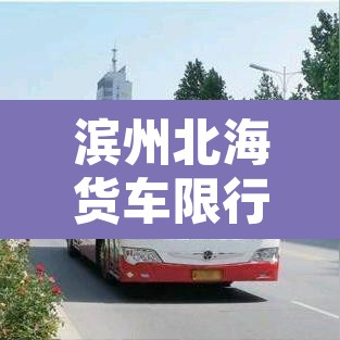 滨州北海货车限行区域：滨州北海货车限行区域有哪些