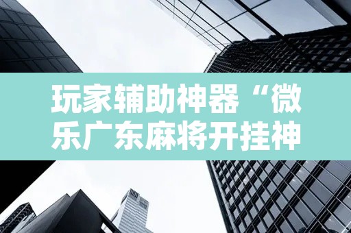玩家辅助神器“微乐广东麻将开挂神器下载软件	”开挂辅助脚本+详细开挂安装教程