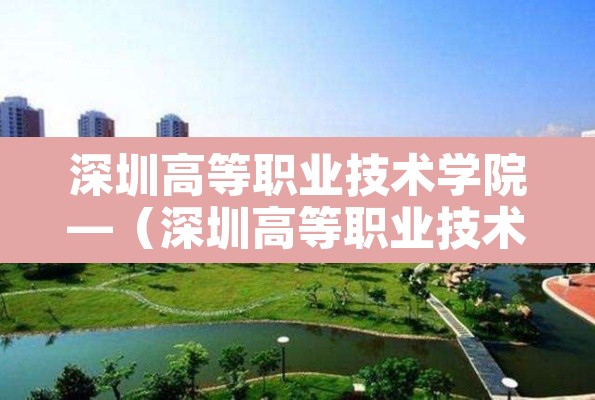 深圳高等职业技术学院—（深圳高等职业技术学院官网）