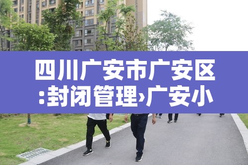 四川广安市广安区:封闭管理›广安小区封闭管理 四川广安市广安区:封闭管理›广安小区封闭管理