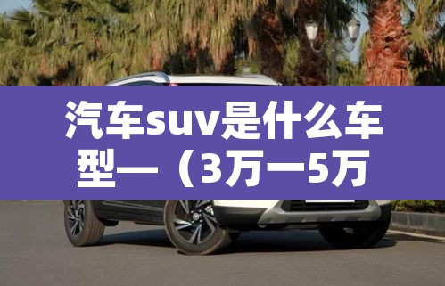 汽车suv是什么车型—（3万一5万新能源汽车）