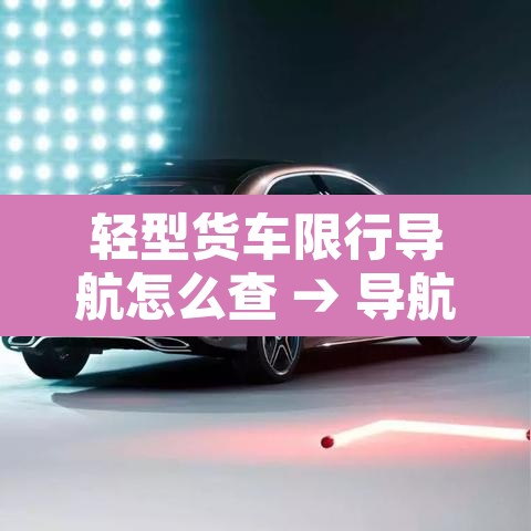 轻型货车限行导航怎么查 → 导航货车禁行路怎么查