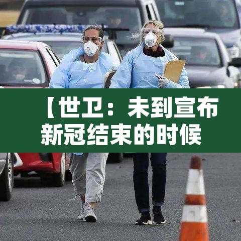 【世卫：未到宣布新冠结束的时候,好消息!世卫组织张文宏新冠结束时间已不远】