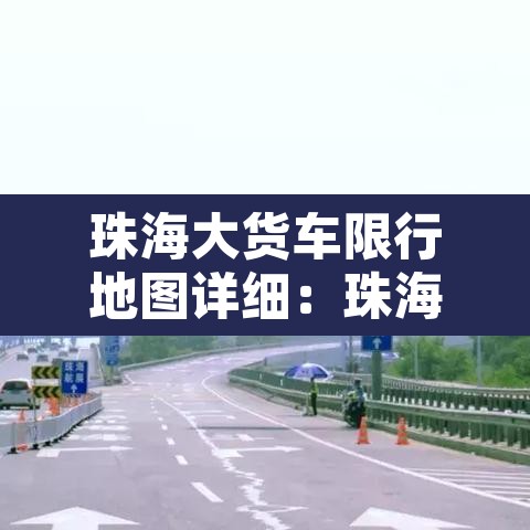 珠海大货车限行地图详细：珠海大货车限行新规定2019