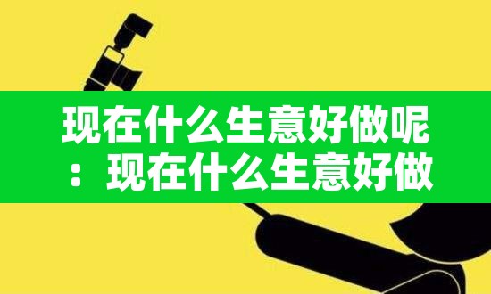现在什么生意好做呢:现在什么生意好做2021 现在什么生意好做呢:现在什么生意好做2021