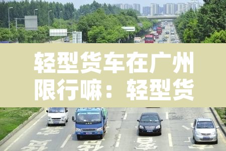 轻型货车在广州限行嘛：轻型货车在广州限行嘛今天