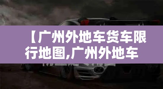【广州外地车货车限行地图,广州外地车货车限行时间表】