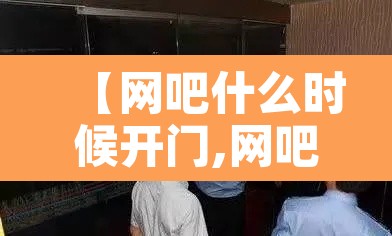 【网吧什么时候开门,网吧什么时候能正常营业】