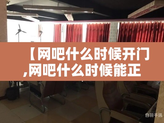 【网吧什么时候开门,网吧什么时候能正常营业】