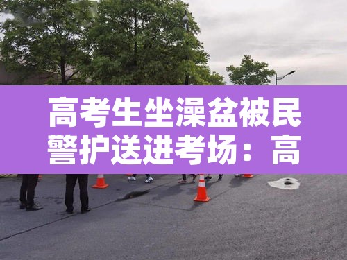 高考生坐澡盆被民警护送进考场：高考生被抓