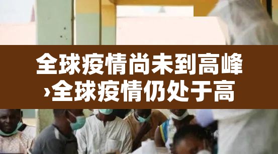 全球疫情尚未到高峰›全球疫情仍处于高位