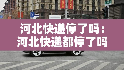 河北快递停了吗：河北快递都停了吗