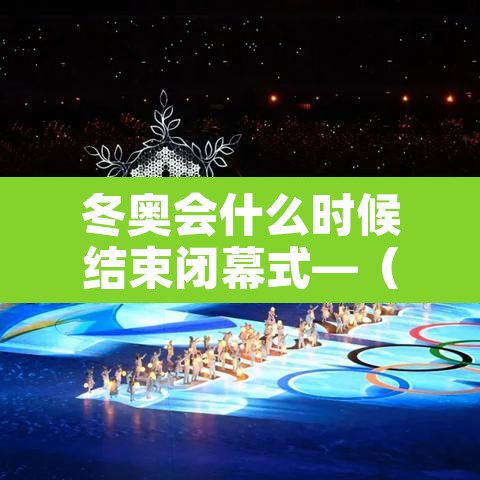 冬奥会什么时候结束闭幕式—（冬奥会多久结束）